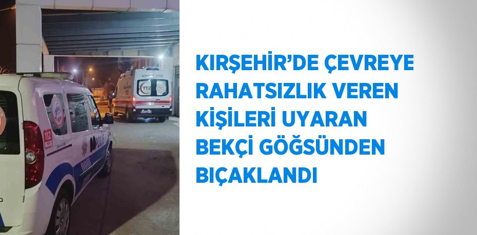 KIRŞEHİR’DE ÇEVREYE RAHATSIZLIK VEREN KİŞİLERİ UYARAN BEKÇİ GÖĞSÜNDEN BIÇAKLANDI