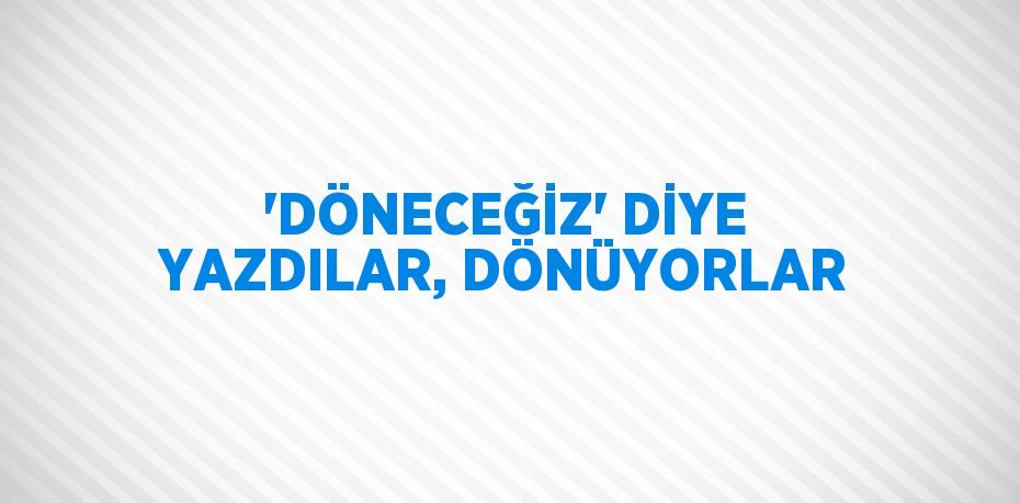 'DÖNECEĞİZ' DİYE YAZDILAR, DÖNÜYORLAR