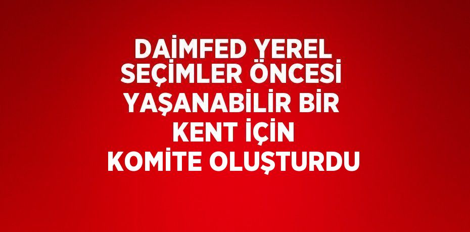 DAİMFED YEREL SEÇİMLER ÖNCESİ YAŞANABİLİR BİR KENT İÇİN KOMİTE OLUŞTURDU