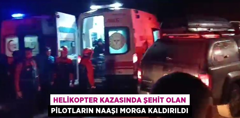 HELİKOPTER KAZASINDA ŞEHİT OLAN PİLOTLARIN NAAŞI MORGA KALDIRILDI