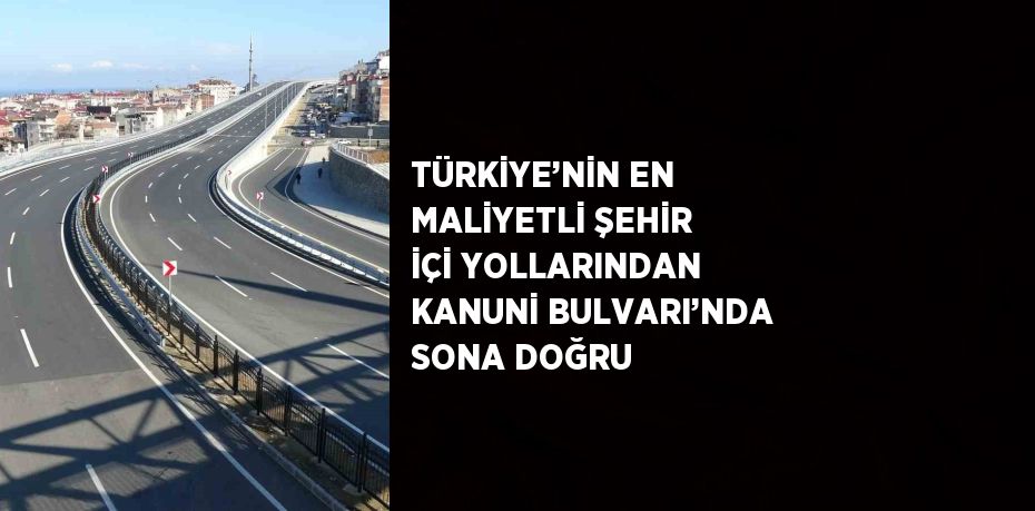 TÜRKİYE’NİN EN MALİYETLİ ŞEHİR İÇİ YOLLARINDAN KANUNİ BULVARI’NDA SONA DOĞRU