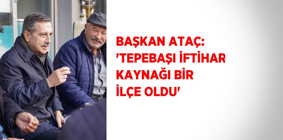 BAŞKAN ATAÇ: 'TEPEBAŞI İFTİHAR KAYNAĞI BİR İLÇE OLDU'