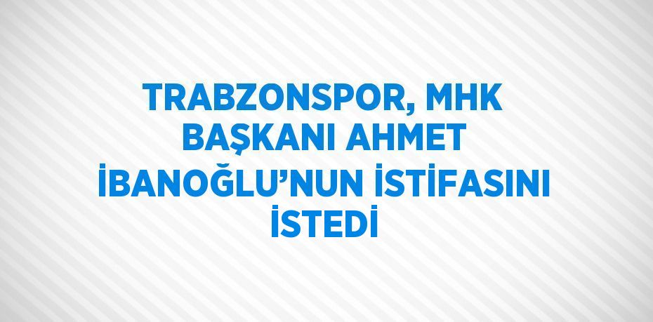 TRABZONSPOR, MHK BAŞKANI AHMET İBANOĞLU’NUN İSTİFASINI İSTEDİ