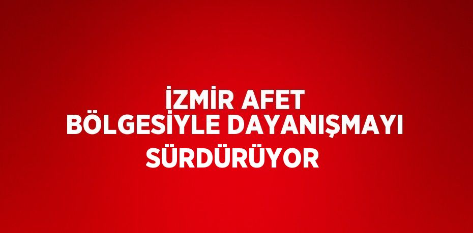 İZMİR AFET BÖLGESİYLE DAYANIŞMAYI SÜRDÜRÜYOR