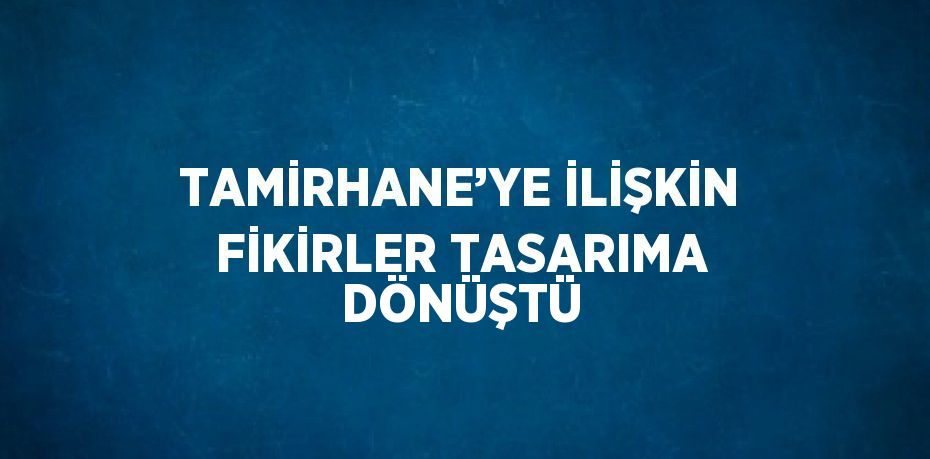 TAMİRHANE’YE İLİŞKİN FİKİRLER TASARIMA DÖNÜŞTÜ