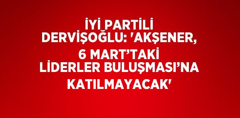 İYİ PARTİLİ DERVİŞOĞLU: 'AKŞENER, 6 MART’TAKİ LİDERLER BULUŞMASI’NA KATILMAYACAK'