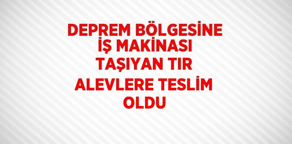 DEPREM BÖLGESİNE İŞ MAKİNASI TAŞIYAN TIR ALEVLERE TESLİM OLDU