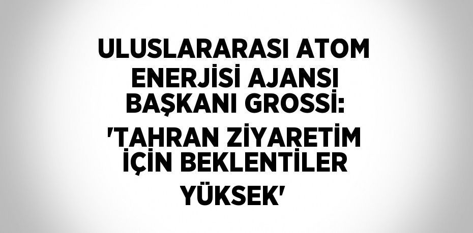 ULUSLARARASI ATOM ENERJİSİ AJANSI BAŞKANI GROSSİ: 'TAHRAN ZİYARETİM İÇİN BEKLENTİLER YÜKSEK'