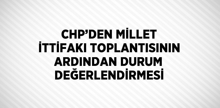 CHP’DEN MİLLET İTTİFAKI TOPLANTISININ ARDINDAN DURUM DEĞERLENDİRMESİ