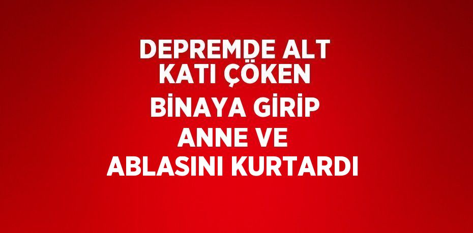 DEPREMDE ALT KATI ÇÖKEN BİNAYA GİRİP ANNE VE ABLASINI KURTARDI