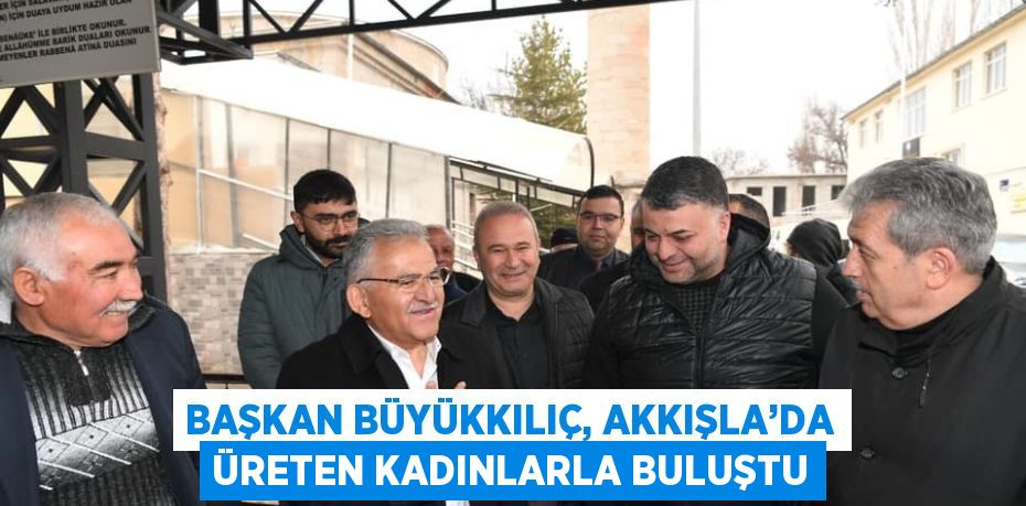 BAŞKAN BÜYÜKKILIÇ, AKKIŞLA’DA ÜRETEN KADINLARLA BULUŞTU