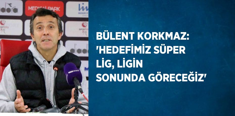 BÜLENT KORKMAZ: 'HEDEFİMİZ SÜPER LİG, LİGİN SONUNDA GÖRECEĞİZ'