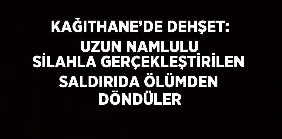 KAĞITHANE’DE DEHŞET: UZUN NAMLULU SİLAHLA GERÇEKLEŞTİRİLEN SALDIRIDA ÖLÜMDEN DÖNDÜLER