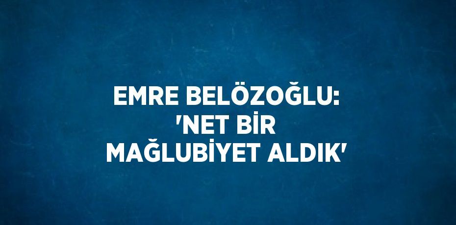 EMRE BELÖZOĞLU: 'NET BİR MAĞLUBİYET ALDIK'