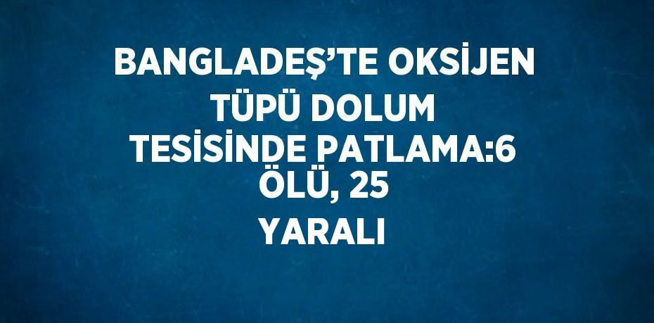 BANGLADEŞ’TE OKSİJEN TÜPÜ DOLUM TESİSİNDE PATLAMA:6 ÖLÜ, 25 YARALI