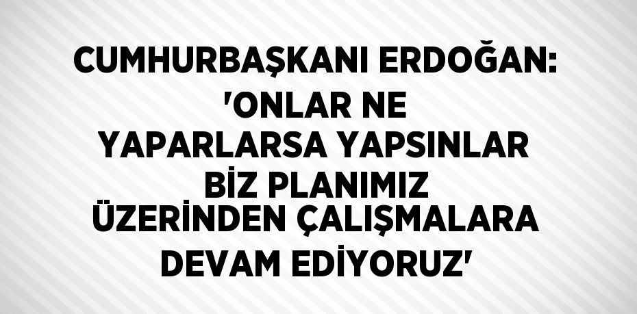 CUMHURBAŞKANI ERDOĞAN: 'ONLAR NE YAPARLARSA YAPSINLAR BİZ PLANIMIZ ÜZERİNDEN ÇALIŞMALARA DEVAM EDİYORUZ'