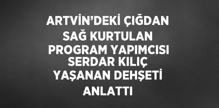 ARTVİN’DEKİ ÇIĞDAN SAĞ KURTULAN PROGRAM YAPIMCISI SERDAR KILIÇ YAŞANAN DEHŞETİ ANLATTI