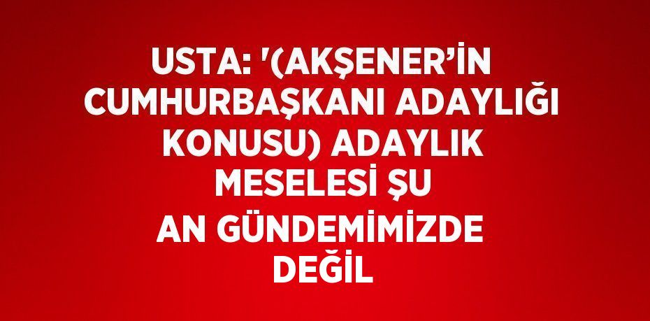 USTA: '(AKŞENER’İN CUMHURBAŞKANI ADAYLIĞI KONUSU) ADAYLIK MESELESİ ŞU AN GÜNDEMİMİZDE DEĞİL