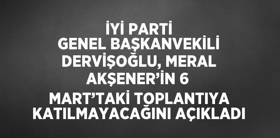 İYİ PARTİ GENEL BAŞKANVEKİLİ DERVİŞOĞLU, MERAL AKŞENER’İN 6 MART’TAKİ TOPLANTIYA KATILMAYACAĞINI AÇIKLADI