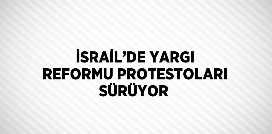 İSRAİL’DE YARGI REFORMU PROTESTOLARI SÜRÜYOR