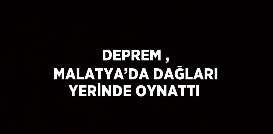 DEPREM , MALATYA’DA DAĞLARI YERİNDE OYNATTI