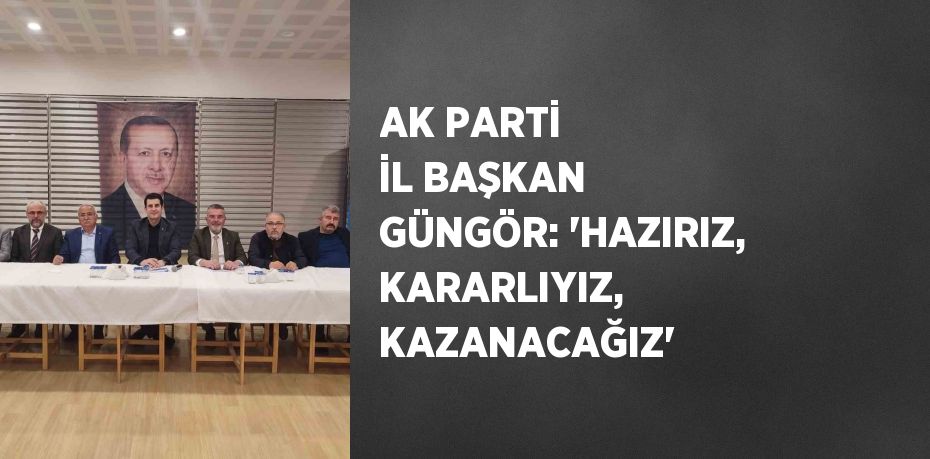 AK PARTİ İL BAŞKAN GÜNGÖR: 'HAZIRIZ, KARARLIYIZ, KAZANACAĞIZ'