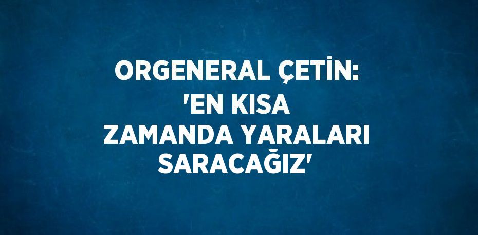 ORGENERAL ÇETİN: 'EN KISA ZAMANDA YARALARI SARACAĞIZ'