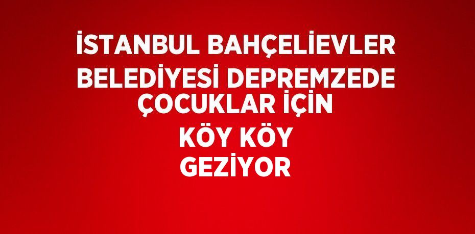 İSTANBUL BAHÇELİEVLER BELEDİYESİ DEPREMZEDE ÇOCUKLAR İÇİN KÖY KÖY GEZİYOR