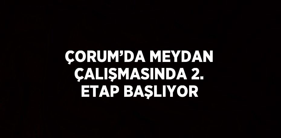 ÇORUM’DA MEYDAN ÇALIŞMASINDA 2. ETAP BAŞLIYOR