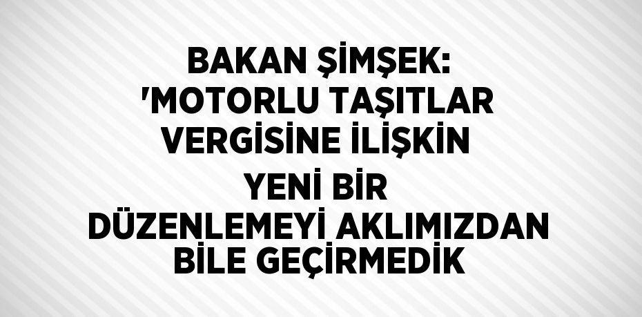 BAKAN ŞİMŞEK: 'MOTORLU TAŞITLAR VERGİSİNE İLİŞKİN YENİ BİR DÜZENLEMEYİ AKLIMIZDAN BİLE GEÇİRMEDİK