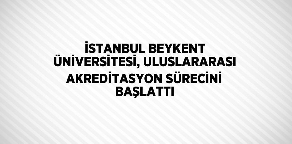 İSTANBUL BEYKENT ÜNİVERSİTESİ, ULUSLARARASI AKREDİTASYON SÜRECİNİ BAŞLATTI