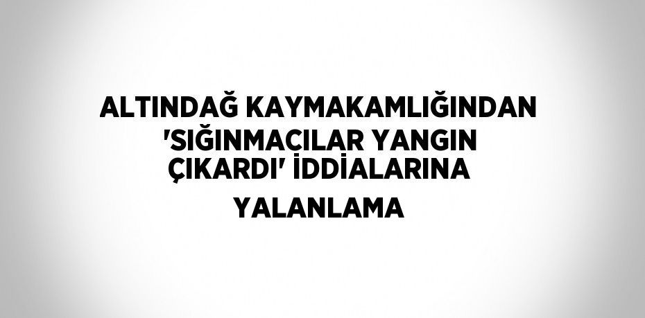 ALTINDAĞ KAYMAKAMLIĞINDAN 'SIĞINMACILAR YANGIN ÇIKARDI' İDDİALARINA YALANLAMA