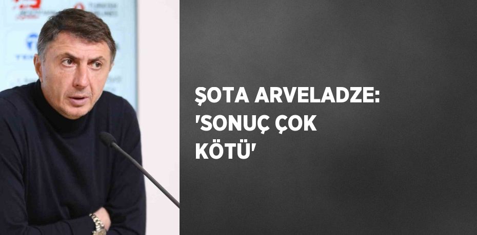 ŞOTA ARVELADZE: 'SONUÇ ÇOK KÖTÜ'