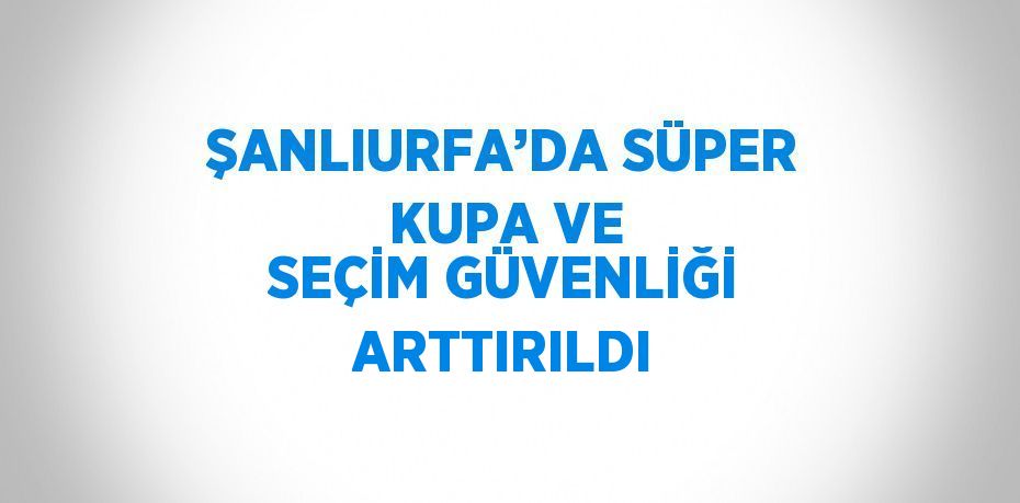ŞANLIURFA’DA SÜPER KUPA VE SEÇİM GÜVENLİĞİ ARTTIRILDI