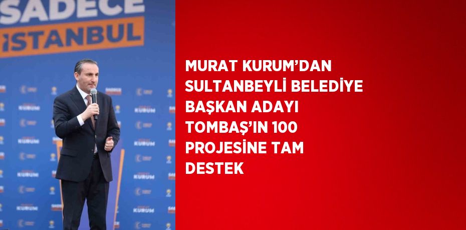 MURAT KURUM’DAN SULTANBEYLİ BELEDİYE BAŞKAN ADAYI TOMBAŞ’IN 100 PROJESİNE TAM DESTEK