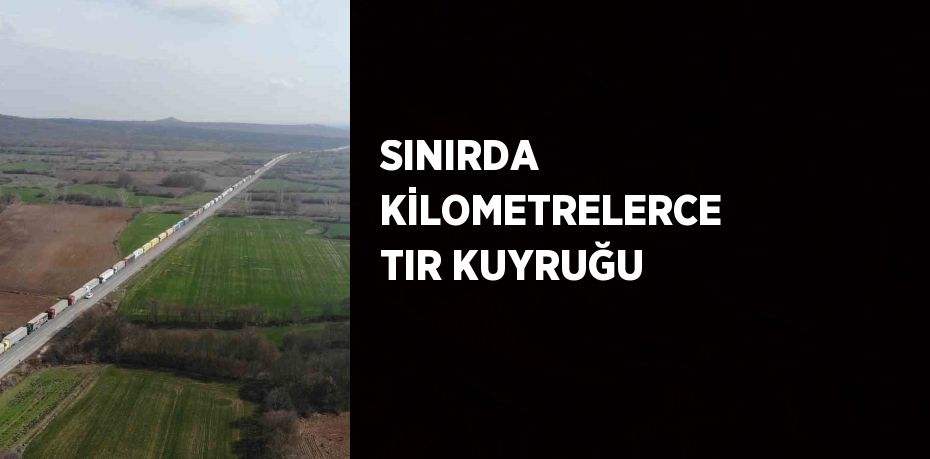 SINIRDA KİLOMETRELERCE TIR KUYRUĞU