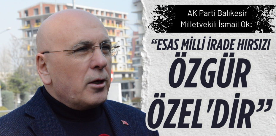 AK Parti Balıkesir Milletvekili İsmail Ok: “ESAS MİLLİ İRADE HIRSIZI  ÖZGÜR ÖZEL'DİR”
