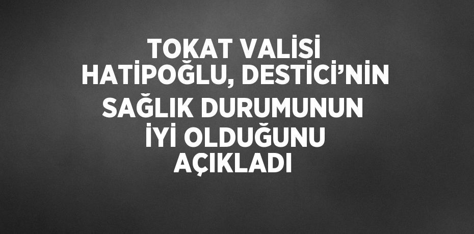 TOKAT VALİSİ HATİPOĞLU, DESTİCİ’NİN SAĞLIK DURUMUNUN İYİ OLDUĞUNU AÇIKLADI