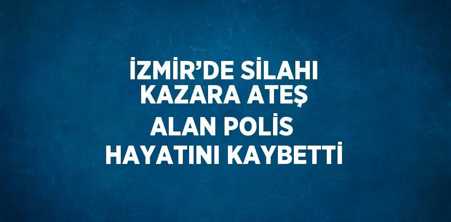 İZMİR’DE SİLAHI KAZARA ATEŞ ALAN POLİS HAYATINI KAYBETTİ