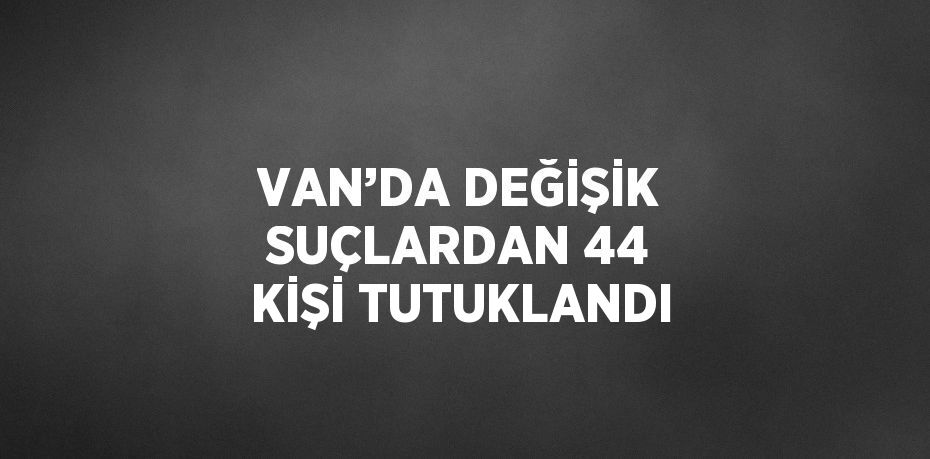 VAN’DA DEĞİŞİK SUÇLARDAN 44 KİŞİ TUTUKLANDI