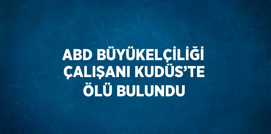 ABD BÜYÜKELÇİLİĞİ ÇALIŞANI KUDÜS’TE ÖLÜ BULUNDU