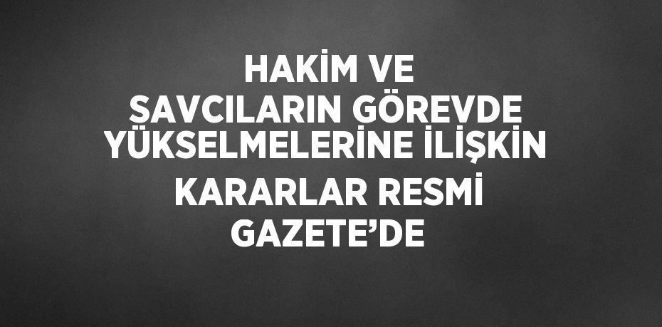 HAKİM VE SAVCILARIN GÖREVDE YÜKSELMELERİNE İLİŞKİN KARARLAR RESMİ GAZETE’DE