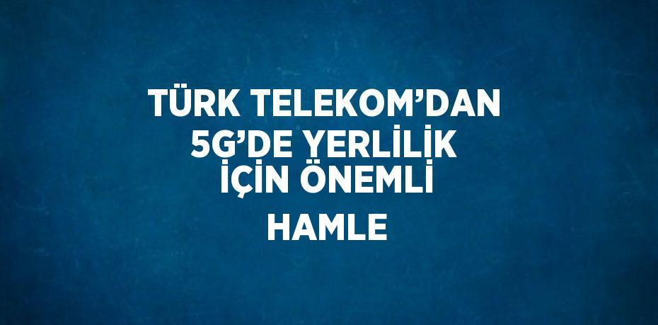 TÜRK TELEKOM’DAN 5G’DE YERLİLİK İÇİN ÖNEMLİ HAMLE