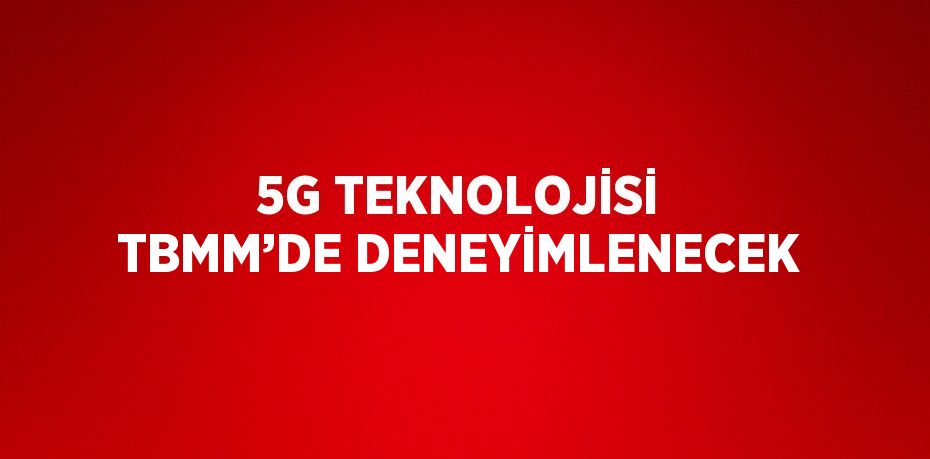 5G TEKNOLOJİSİ TBMM’DE DENEYİMLENECEK