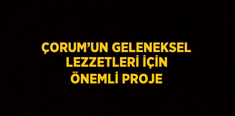 ÇORUM’UN GELENEKSEL LEZZETLERİ İÇİN ÖNEMLİ PROJE