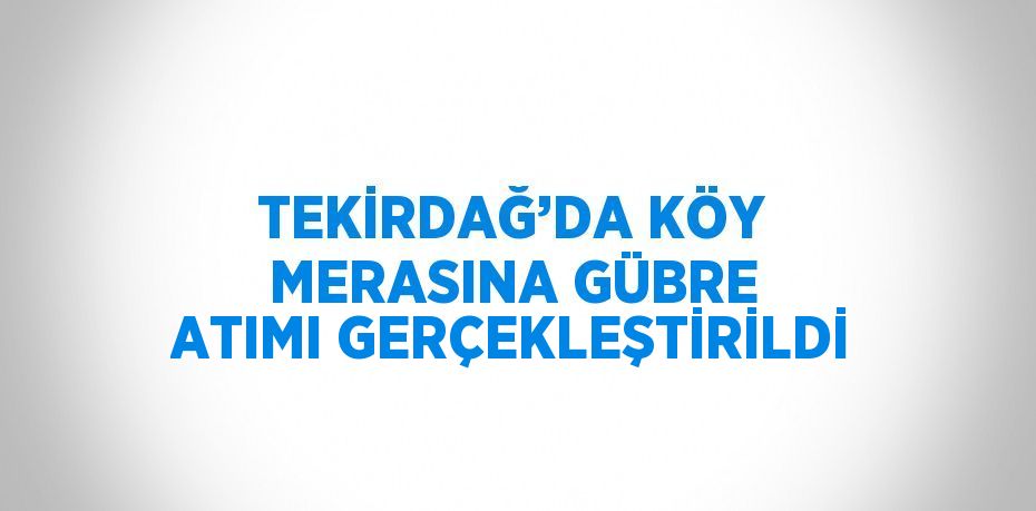 TEKİRDAĞ’DA KÖY MERASINA GÜBRE ATIMI GERÇEKLEŞTİRİLDİ
