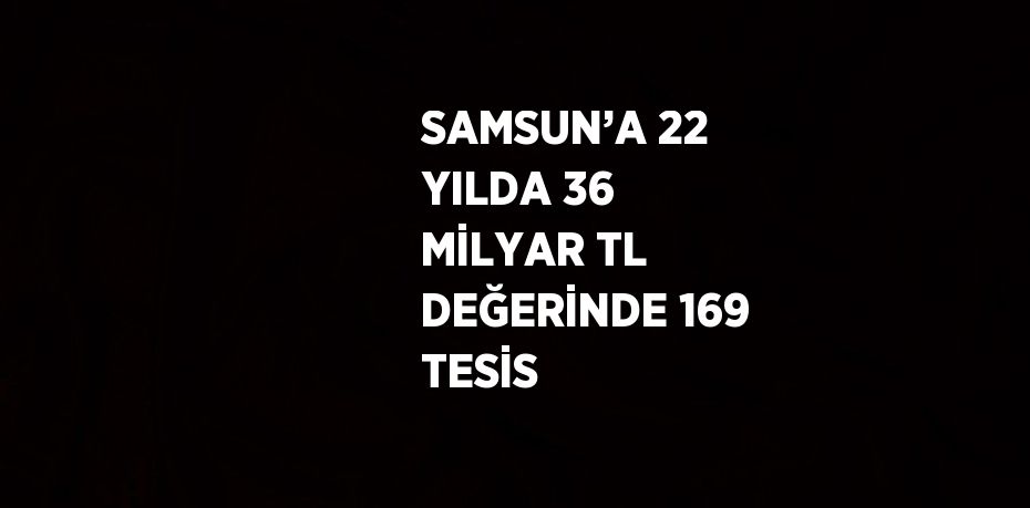 SAMSUN’A 22 YILDA 36 MİLYAR TL DEĞERİNDE 169 TESİS