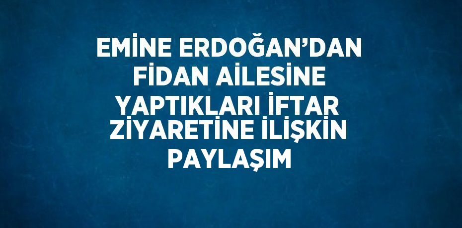 EMİNE ERDOĞAN’DAN FİDAN AİLESİNE YAPTIKLARI İFTAR ZİYARETİNE İLİŞKİN PAYLAŞIM