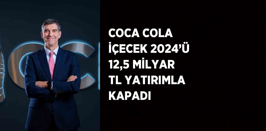 COCA COLA İÇECEK 2024’Ü 12,5 MİLYAR TL YATIRIMLA KAPADI