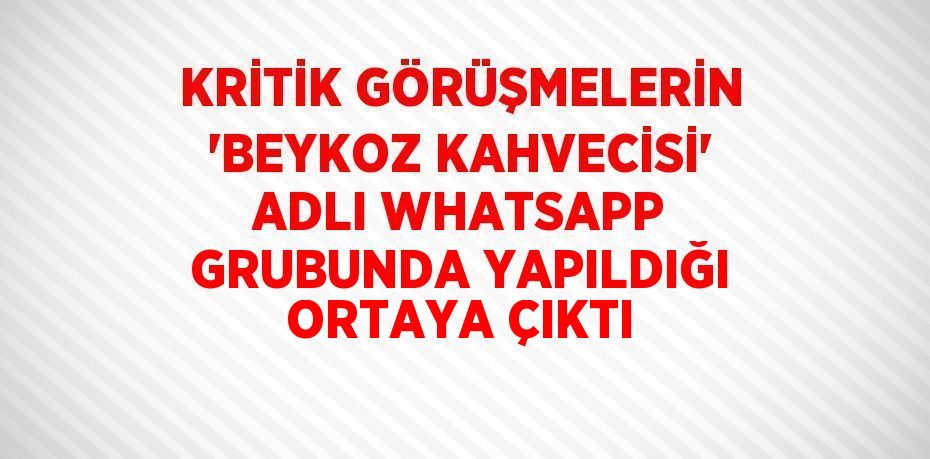 KRİTİK GÖRÜŞMELERİN 'BEYKOZ KAHVECİSİ' ADLI WHATSAPP GRUBUNDA YAPILDIĞI ORTAYA ÇIKTI